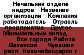 Начальник отдела кадров › Название организации ­ Компания-работодатель › Отрасль предприятия ­ Другое › Минимальный оклад ­ 27 000 - Все города Работа » Вакансии   . Чувашия респ.,Новочебоксарск г.